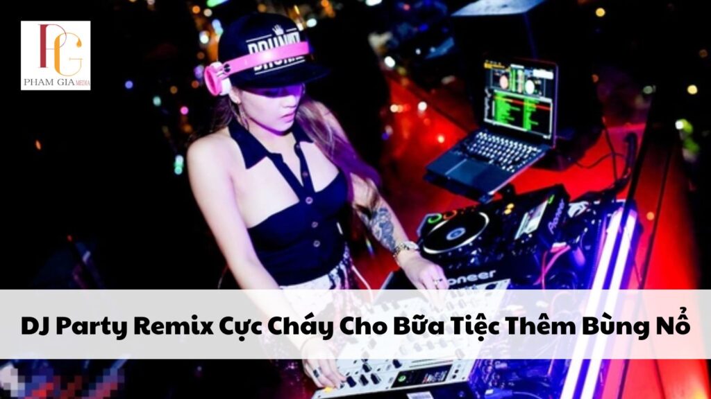 DJ Party Remix Cực Cháy Cho Bữa Tiệc Thêm Bùng Nổ